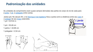 Padronização das unidades
As unidades de comprimento eram quase sempre derivadas das partes do corpo do rei de cada país:
a jarda, o pé, a polegada entre outras.
Jarda (yd): No século XII, o rei Henrique I da Inglaterra fixou a jarda como a distância entre seu nariz e
o polegar de seu braço estendido.
1 yd = 0,9144 m
1 pé = 30,48 cm
1 polegada = 2,54 cm
1 palmo = 22,86 cm
 