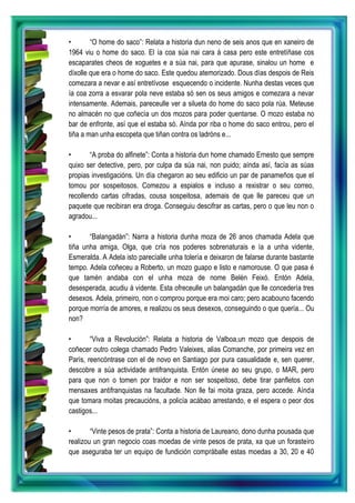 • “O home do saco”: Relata a historia dun neno de seis anos que en xaneiro de
1964 viu o home do saco. El ía coa súa nai cara á casa pero este entretíñase cos
escaparates cheos de xoguetes e a súa nai, para que apurase, sinalou un home e
díxolle que era o home do saco. Este quedou atemorizado. Dous días despois de Reis
comezara a nevar e así entretívose esquecendo o incidente. Nunha destas veces que
ía coa zorra a esvarar pola neve estaba só sen os seus amigos e comezara a nevar
intensamente. Ademais, pareceulle ver a silueta do home do saco pola rúa. Meteuse
no almacén no que coñecía un dos mozos para poder quentarse. O mozo estaba no
bar de enfronte, así que el estaba só. Aínda por riba o home do saco entrou, pero el
tiña a man unha escopeta que tiñan contra os ladróns e...
• “A proba do alfinete”: Conta a historia dun home chamado Ernesto que sempre
quixo ser detective, pero, por culpa da súa nai, non puido; aínda así, facía as súas
propias investigacións. Un día chegaron ao seu edificio un par de panameños que el
tomou por sospeitosos. Comezou a espialos e incluso a rexistrar o seu correo,
recollendo cartas cifradas, cousa sospeitosa, ademais de que lle pareceu que un
paquete que recibiran era droga. Conseguiu descifrar as cartas, pero o que leu non o
agradou...
• “Balangadán”: Narra a historia dunha moza de 26 anos chamada Adela que
tiña unha amiga, Olga, que cría nos poderes sobrenaturais e ía a unha vidente,
Esmeralda. A Adela isto parecíalle unha tolería e deixaron de falarse durante bastante
tempo. Adela coñeceu a Roberto, un mozo guapo e listo e namorouse. O que pasa é
que tamén andaba con el unha moza de nome Belén Feixó. Entón Adela,
desesperada, acudiu á vidente. Esta ofreceulle un balangadán que lle concedería tres
desexos. Adela, primeiro, non o comprou porque era moi caro; pero acabouno facendo
porque morría de amores, e realizou os seus desexos, conseguindo o que quería... Ou
non?
• “Viva a Revolución”: Relata a historia de Valboa,un mozo que despois de
coñecer outro colega chamado Pedro Valeixes, alias Comanche, por primeira vez en
París, reencóntrase con el de novo en Santiago por pura casualidade e, sen querer,
descobre a súa actividade antifranquista. Entón únese ao seu grupo, o MAR, pero
para que non o tomen por traidor e non ser sospeitoso, debe tirar panfletos con
mensaxes antifranquistas na facultade. Non lle fai moita graza, pero accede. Aínda
que tomara moitas precaucións, a policía acábao arrestando, e el espera o peor dos
castigos...
• “Vinte pesos de prata”: Conta a historia de Laureano, dono dunha pousada que
realizou un gran negocio coas moedas de vinte pesos de prata, xa que un forasteiro
que aseguraba ter un equipo de fundición compráballe estas moedas a 30, 20 e 40
 
