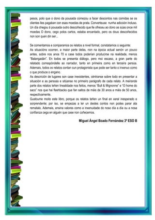 pesos, polo que o dono da pousada comezou a facer descontos nas comidas se os
clientes lles pagaban con esas moedas de prata. Converteuse nunha adicción incluso.
Un día chegou á pousada outro descoñecido que lle ofreceu ao dono as súas once mil
moedas O dono, cego polos cartos, estaba encantado, pero os dous descoñecidos
non son quen din ser...
Se comentamos e comparamos os relatos a nivel formal, constatamos o seguinte:
As situacións ocorren, a maior parte delas, non na época actual senón un pouco
antes, sobre nos anos 70 e case todos poderían producirse na realidade, menos
“Balangadán”. En todos se presenta diálogo, pero moi escaso, a gran parte do
relatado correspóndelle ao narrador, tanto en primeira como en terceira persoa.
Ademais, todos os relatos contan cun protagonista que pode ser tanto o inxenuo como
o que produce o engano.
As descrición de lugares son case inexistentes, céntranse sobre todo en presentar a
situación e as persoas e sitúanse no primeiro parágrafo de cada relato. A meirande
parte dos relatos teñen linealidade nos feitos, menos “Bull & Mignonne” e “O home do
saco” nos que hai flashbacks que fan saltos de máis de 30 anos e máis de 50 anos,
respectivamente.
Gustoume moito este libro, porque os relatos teñen un final en xeral inesperado e
sorprendente; por iso, se empezas a ler un destes contos non podes parar ata
rematalo. Ademais, ensina valores como a inxenuidade do noso día a día ou a nosa
confianza cega en alguén que case non coñecemos.
Miguel Ángel Boado Fernández 3º ESO B
 