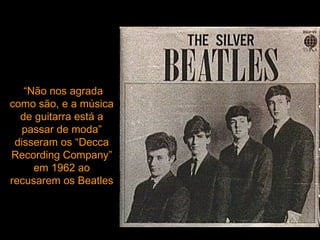 “Não nos agrada
como são, e a música
  de guitarra está a
  passar de moda”
 disseram os “Decca
Recording Company”
     em 1962 ao
recusarem os Beatles
 