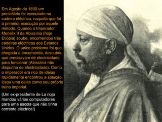 Em Agosto de 1890 um
presidiário foi executado na
cadeira eléctrica, naquela que foi
a primeira execução por aquele
método. Quando o Imperador
Menelik II da Abissínia (hoje
Etiópia) soube, encomendou três
cadeiras eléctricas aos Estados
Unidos. O único problema foi que,
chegada a encomenda, descubriu
que precisavam de electricidade
para funcionar (Abissínia não
dispunha de electricidade). Como
o imperador era rico de ideias
rapidamente encontrou a solução.
Usou uma delas como seu próprio
trono imperial.
(Um ex-presidente de La rioja
mandou vários computadores
para uma escola que não tinha
corrente eléctrica!)
 