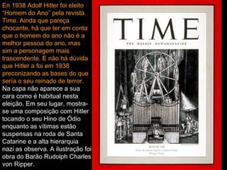 En 1938 Adolf Hitler foi eleito “Homem do Ano” pela revista Time. Ainda que pareça chocante, há que ter em conta que o homem do ano não é a melhor pessoa do ano, mas sim a personagem mais trascendente. E não há dúvida que Hitler a foi em 1938 preconizando as bases do que sería o seu reinado de terror.   Na capa não aparece a sua cara como é habitual nesta eleição. Em seu lugar, mostra-se uma composição com Hitler tocando o seu Hino de Ódio enquanto as vítimas estão suspensas na roda de Santa Catarine e a alta hierarquia nazi as observa. A ilustração foi obra do Barão Rudolph Charles von Ripper.   