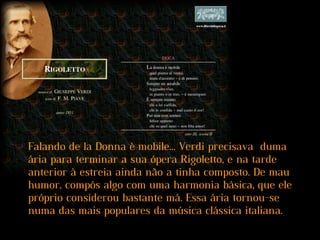 Falando de la Donna è mobile... Verdi precisava duma
ária para terminar a sua ópera Rigoletto, e na tarde
anterior à estreia ainda não a tinha composto. De mau
humor, compôs algo com uma harmonia básica, que ele
próprio considerou bastante má. Essa ária tornou-se
numa das mais populares da música clássica italiana.
 
