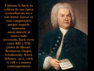 A Johann S. Bach, os
críticos da sua época
aconselharam-no a
não tentar inovar as
suas composições,
porque naquele
momento,
musicalmente já
estava tudo
inventado. Bach viveu
entre 1685 y 1750
(antes de Mozart,
Beethoven, Chopin,
Tchaikowsky, Ravel,
Debussy, jazz, rock
'n' roll e a música
contemporânea)
 