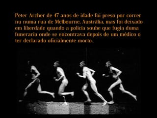 Peter Archer de 47 anos de idade foi preso por correr
nu numa rua de Melbourne, Austrália, mas foi deixado
em liberdade quando a policía soube que fugia duma
funeraria onde se encontrava depois de um médico o
ter declarado oficialmente morto.
 