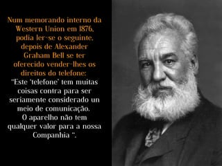 Num memorando interno da
Western Union em 1876,
podia ler-se o seguinte,
depois de Alexander
Graham Bell se ter
oferecido vender-lhes os
direitos do telefone:
“Este ‘telefone’ tem muitas
coisas contra para ser
seriamente considerado un
meio de comunicação.
O aparelho não tem
qualquer valor para a nossa
Companhia “.
 