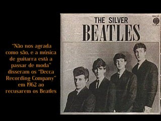 “Não nos agrada
como são, e a música
de guitarra está a
passar de moda”
disseram os “Decca
Recording Company”
em 1962 ao
recusarem os Beatles
 