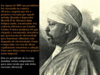 Em Agosto de 1890 um presidiário
foi executado na cadeira
eléctrica, naquela que foi a
primeira execução por aquele
método. Quando o Imperador
Menelik II da Abissínia (hoje
Etiópia) soube, encomendou três
cadeiras eléctricas aos Estados
Unidos. O único problema foi que,
chegada a encomenda, descubriu
que precisavam de electricidade
para funcionar (Abissínia não
dispunha de electricidade). Como
o imperador era rico de ideias
rapidamente encontrou a solução.
Usou uma delas como seu próprio
trono imperial.
(Um ex-presidente de La rioja
mandou vários computadores
para uma escola que não tinha
corrente eléctrica!)
 