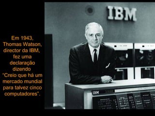 Em 1943, Thomas Watson, director da IBM,  fez uma declaração dizendo  “Creio que há um mercado mundial para talvez cinco computadores”. 