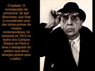 O bailado “A consagração da primavera“ de Igor Stravinsky, que hoje é considerado uma das obras-primas da música contemporânea, foi estreado en 1913 no teatro dos Campos Eliseos de París e   teve o desagrado do público que atirou laranjas podres para o palco.  