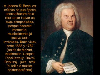 A Johann S. Bach, os críticos da sua época aconselharam-no a não tentar inovar as suas composições, porque naquele momento, musicalmente já estava tudo inventado. Bach viveu entre 1685 y 1750 (antes de Mozart, Beethoven, Chopin, Tchaikowsky, Ravel, Debussy,  jazz,  rock 'n' roll e a música contemporânea) 