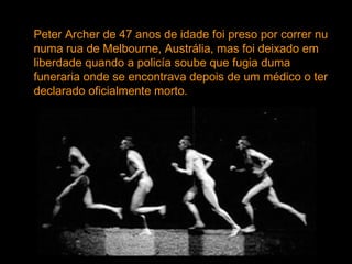 Peter Archer de 47 anos de idade foi preso por correr nu numa rua de Melbourne, Austrália, mas foi deixado em liberdade quando a policía soube que fugia duma funeraria onde se encontrava depois de um médico o ter declarado oficialmente morto. 