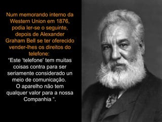 Num memorando interno da Western Union em 1876, podia ler-se o seguinte, depois de Alexander Graham Bell se ter oferecido vender-lhes os direitos do telefone:  “Este ‘telefone’ tem muitas coisas contra para ser seriamente considerado un meio de comunicação.  O aparelho não tem qualquer valor para a nossa Companhia “. 