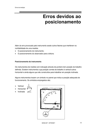 Erros de medição
SENAI-SP - INTRANET 11
Erros devidos ao
posicionamento
Além do erro provocado pelo instrumento existe outros fatores que interferem na
confiabilidade de uma medida:
• O posicionamento do instrumento;
• O posicionamento do observador para a leitura.
Posicionamento do instrumento
Os instrumentos de medida com indicação através de ponteiro tem posição de trabalho
definida. Existem instrumentos cuja posição correta de trabalho é vertical outros
horizontal e ainda alguns que são construídos para trabalhar em posição inclinada.
Alguns instrumentos trazem um símbolo no painel que indica a posição adequada de
funcionamento. Os símbolos empregados são:
• Vertical
• Horizontal
• Inclinada
 