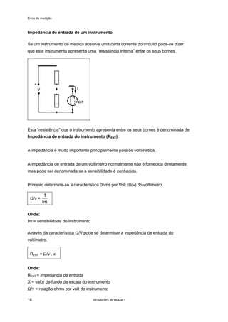 Erros de medição
SENAI-SP - INTRANET16
Impedância de entrada de um instrumento
Se um instrumento de medida absorve uma certa corrente do circuito pode-se dizer
que este instrumento apresenta uma “resistência interna” entre os seus bornes.
Esta “resistência” que o instrumento apresenta entre os seus bornes é denominada de
Impedância de entrada do instrumento (RENT).
A impedância é muito importante principalmente para os voltímetros.
A impedância de entrada de um voltímetro normalmente não é fornecida diretamente,
mas pode ser denominada se a sensibilidade é conhecida.
Primeiro determina-se a característica 0hms por Volt (Ω/v) do voltímetro.
Ω/v =
Im
1
Onde:
Im = sensibilidade do instrumento
Através da característica Ω/V pode se determinar a impedância de entrada do
voltímetro.
RENT = Ω/v . x
Onde:
RENT = impedância de entrada
X = valor de fundo de escala do instrumento
Ω/v = relação ohms por volt do instrumento
 