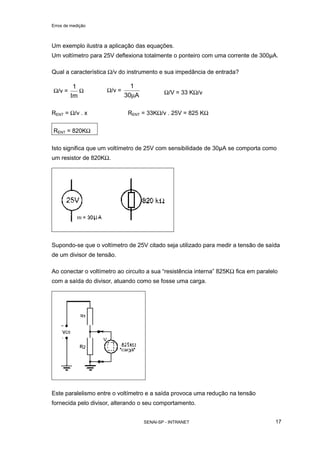 Erros de medição
SENAI-SP - INTRANET 17
Um exemplo ilustra a aplicação das equações.
Um voltímetro para 25V deflexiona totalmente o ponteiro com uma corrente de 300µA.
Qual a característica Ω/v do instrumento e sua impedância de entrada?
Ω/v =
Im
1
Ω Ω/v =
A30
1
µ Ω/V = 33 KΩ/v
RENT = Ω/v . x RENT = 33KΩ/v . 25V = 825 KΩ
RENT = 820KΩ
Isto significa que um voltímetro de 25V com sensibilidade de 30µA se comporta como
um resistor de 820KΩ.
Supondo-se que o voltímetro de 25V citado seja utilizado para medir a tensão de saída
de um divisor de tensão.
Ao conectar o voltímetro ao circuito a sua “resistência interna” 825KΩ fica em paralelo
com a saída do divisor, atuando como se fosse uma carga.
Este paralelismo entre o voltímetro e a saída provoca uma redução na tensão
fornecida pelo divisor, alterando o seu comportamento.
 