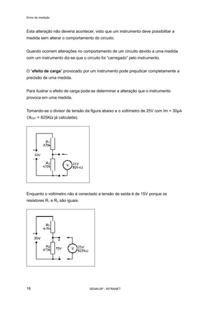 Erros de medição
SENAI-SP - INTRANET18
Esta alteração não deveria acontecer, visto que um instrumento deve possibilitar a
medida sem alterar o comportamento do circuito.
Quando ocorrem alterações no comportamento de um circuito devido a uma medida
com um instrumento diz-se que o circuito foi “carregado” pelo instrumento.
O “efeito de carga” provocado por um instrumento pode prejudicar completamente a
precisão de uma medida.
Para ilustrar o efeito de carga pode-se determinar a alteração que o instrumento
provoca em uma medida.
Tomando-se o divisor de tensão da figura abaixo e o voltímetro de 25V com Im = 30µA
(RENT = 825KΩ já calculada).
Enquanto o voltímetro não é conectado a tensão de saída é de 15V porque os
resistores R1 e R2 são iguais.
 
