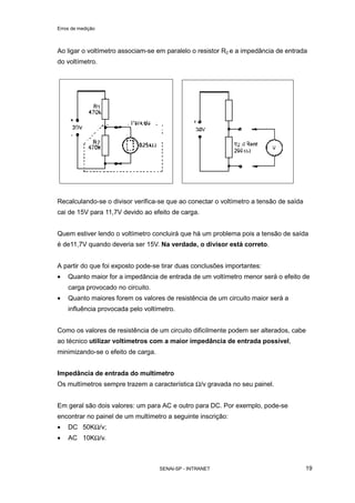Erros de medição
SENAI-SP - INTRANET 19
Ao ligar o voltímetro associam-se em paralelo o resistor R2 e a impedância de entrada
do voltímetro.
Recalculando-se o divisor verifica-se que ao conectar o voltímetro a tensão de saída
cai de 15V para 11,7V devido ao efeito de carga.
Quem estiver lendo o voltímetro concluirá que há um problema pois a tensão de saída
é de11,7V quando deveria ser 15V. Na verdade, o divisor está correto.
A partir do que foi exposto pode-se tirar duas conclusões importantes:
• Quanto maior for a impedância de entrada de um voltímetro menor será o efeito de
carga provocado no circuito.
• Quanto maiores forem os valores de resistência de um circuito maior será a
influência provocada pelo voltímetro.
Como os valores de resistência de um circuito dificilmente podem ser alterados, cabe
ao técnico utilizar voltímetros com a maior impedância de entrada possível,
minimizando-se o efeito de carga.
Impedância de entrada do multímetro
Os multímetros sempre trazem a característica Ω/v gravada no seu painel.
Em geral são dois valores: um para AC e outro para DC. Por exemplo, pode-se
encontrar no painel de um multímetro a seguinte inscrição:
• DC 50KΩ/v;
• AC 10KΩ/v.
 