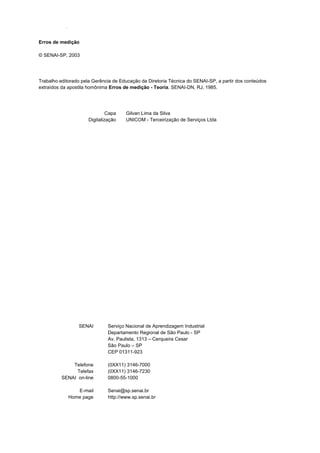 Erros de medição
SENAI-SP - INTRANET
Erros de medição
© SENAI-SP, 2003
Trabalho editorado pela Gerência de Educação da Diretoria Técnica do SENAI-SP, a partir dos conteúdos
extraídos da apostila homônima Erros de medição - Teoria. SENAI-DN, RJ, 1985.
Capa Gilvan Lima da Silva
Digitalização UNICOM - Terceirização de Serviços Ltda
SENAI Serviço Nacional de Aprendizagem Industrial
Departamento Regional de São Paulo - SP
Av. Paulista, 1313 – Cerqueira Cesar
São Paulo – SP
CEP 01311-923
Telefone
Telefax
SENAI on-line
(0XX11) 3146-7000
(0XX11) 3146-7230
0800-55-1000
E-mail
Home page
Senai@sp.senai.br
http://www.sp.senai.br
 