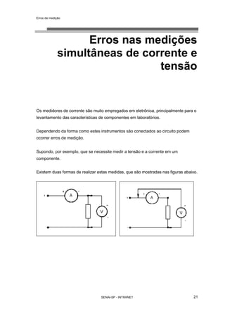 Erros de medição
SENAI-SP - INTRANET 21
Erros nas medições
simultâneas de corrente e
tensão
Os medidores de corrente são muito empregados em eletrônica, principalmente para o
levantamento das características de componentes em laboratórios.
Dependendo da forma como estes instrumentos são conectados ao circuito podem
ocorrer erros de medição.
Supondo, por exemplo, que se necessite medir a tensão e a corrente em um
componente.
Existem duas formas de realizar estas medidas, que são mostradas nas figuras abaixo.
 