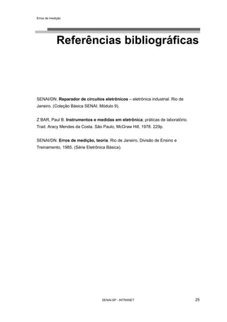 Erros de medição
SENAI-SP - INTRANET 25
Referências bibliográficas
SENAI/DN. Reparador de circuitos eletrônicos – eletrônica industrial. Rio de
Janeiro. (Coleção Básica SENAI. Módulo 9).
Z BAR, Paul B. Instrumentos e medidas em eletrônica; práticas de laboratório.
Trad. Aracy Mendes da Costa. São Paulo, McGraw Hill, 1978. 229p.
SENAI/DN. Erros de medição, teoria. Rio de Janeiro, Divisão de Ensino e
Treinamento, 1985. (Série Eletrônica Básica).
 