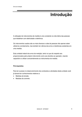 Erros de medição
SENAI-SP - INTRANET 5
Introdução
A utilização de instrumentos de medida é uma constante na vida diária das pessoas
que trabalham com eletricidade e eletrônica.
Os instrumentos usados são os mais diversos e cabe às pessoas não apenas saber
utilizá-los corretamente, mas também ter ciência dos erros e tolerâncias existentes em
uma medida.
Esta unidade tratará dos erros de medição, tanto no que diz respeito aos
proporcionados pelo próprio instrumento como aos devidos ao operador, visando
capacitá-lo a utilizar conscientemente os instrumentos de medida.
Pré-requisitos
Para ter sucesso no desenvolvimento dos conteúdos e atividades desta unidade você
já deverá ter conhecimentos relativos a:
• Medidas de tensão;
• Medidas de corrente.
 