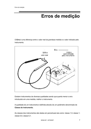 Erros de medição
SENAI-SP - INTRANET 7
Erros de medição
O Erro é uma diferença entre o valor real da grandeza medida e o valor indicado pelo
instrumento.
Existem instrumentos de diversas qualidades sendo que quanto menor o erro
introduzido em uma medida, melhor o instrumento.
A qualidade de um instrumento é definida através de um parâmetro denominado de
Classe do instrumento.
As classes dos instrumentos são dadas em percentuais tais como: classe 1,5; classe 1;
classe 0,5; classe 0,1.
 