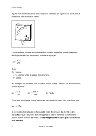 Erros de medição
SENAI-SP - INTRANET8
Alguns instrumentos trazem a classe impressa na escala em lugar visível ao usuário. É
o caso dos instrumentos de painel.
Conhecendo-se a classe de um instrumento pode-se determinar o valor máximo do
desvio provocado pelo instrumento, através de equação:
100
cl.x
x =∆
Onde:
∆ x = desvio
x = o valor de fundo de escala do instrumento
cl = classe
Por exemplo, um voltímetro com escala de 250V e classe 1 introduz um desvio máximo
na indicação de:
∆ x =
100
cl.x
∆ x =
100
1.250
∆ x = 2,5V
Como este desvio pode ocorrer tanto mais como para menos do valor real diz-se que
∆ x = ± 2,5V.
O desvio calculado através desta equação (∆x) é denominado de desvio ou erro
absoluto porque o seu valor depende apenas de fatores inerentes ao instrumento
(classe e valor de fundo de escala) sendo independente do valor que o instrumento
está medindo.
 