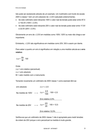 Erros de medição
SENAI-SP - INTRANET 9
Isto pode ser esclarecido através de um exemplo. Um multímetro com fundo de escala
250V e classe 1 tem um erro absoluto de ± 2,5V (calculado anteriormente).
• Se este voltímetro está indicando 100V o valor real da tensão pode estar entre 97,5
e 102,5V (100V ± 2,5V).
• Se este voltímetro está indicando 20V o valor real da tensão pode estar entre 17,5V
e 22,5V (20V ± 2,5V).
Obviamente um erro de ± 2,5V em medidas como 100V, 120V ou mais não chega a ser
importante.
Entretanto, ± 2,5V são significativos em medidas como 20V, 30V e assim por diante.
Para saber o quanto um erro é significativo em relação a uma medida calcula-se o erro
relativo:
∆ p =
M
x
. 100
Onde:
∆ p = erro relativo (percentual)
∆ x = erro absoluto
M = valor medido com o instrumento
Tomando novamente um voltímetro de 250V classe 1 como exemplo têm-se:
erro absoluto ∆ x = ± 2,5
Na medida de 100V → ∆ p =
100
2,5
. 100 = 2,5
Erro relativo 2,5%
Na medida de 20V → ∆ p =
20
5,2
. 100 = 12,5
Erro relativo 12,5%
Verifica-se que um voltímetro de 250V classe 1 não é apropriado para medir tensões
da ordem de 20V porque o erro percentual na medida é muito grande.
 