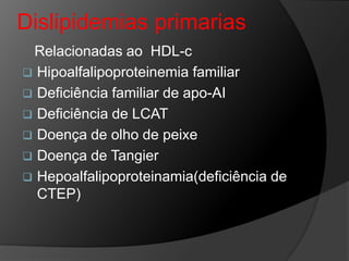 Dislipidemias primarias
 Relacionadas ao HDL-c
 Hipoalfalipoproteinemia familiar
 Deficiência familiar de apo-AI
 Deficiência de LCAT
 Doença de olho de peixe
 Doença de Tangier
 Hepoalfalipoproteinamia(deficiência de
  CTEP)
 