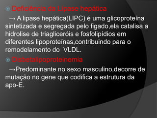  Deficiência   da Lípase hepática
 → A lipase hepática(LIPC) é uma glicoproteína
sintetizada e segregada pelo figado,ela catalisa a
hidrolise de triagliceróis e fosfolipídios em
diferentes lipoproteínas,contribuindo para o
remodelamento do VLDL.
 Disbetalipoproteinemia
 →Predominante no sexo masculino,decorre de
mutação no gene que codifica a estrutura da
apo-E.
 