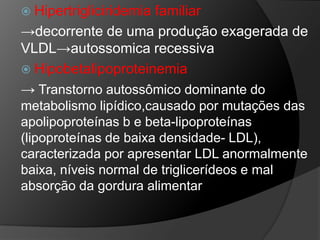  Hipertrigliciridemia
                     familiar
→decorrente de uma produção exagerada de
VLDL→autossomica recessiva
 Hipobetalipoproteinemia
→ Transtorno autossômico dominante do
metabolismo lipídico,causado por mutações das
apolipoproteínas b e beta-lipoproteínas
(lipoproteínas de baixa densidade- LDL),
caracterizada por apresentar LDL anormalmente
baixa, níveis normal de triglicerídeos e mal
absorção da gordura alimentar
 