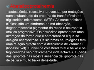  Abetalipoproteinemia
→autossómica recessiva, provocada por mutações
numa subunidade da proteína de transferência de
trigliceridos microssomal (MTP). As características
clínicas são um síndrome de má-absorção,
degenerescência pigmentar da retina e neuropatia
atáxica progressiva. Os eritrócitos apresentam uma
alteração da forma que é característica e que se
designa acantocitose. Os sintomas neurológicos têm
uma relação directa com a deficiência de vitamina E
(lipossolúvel). O nível de colesterol total é baixo e os
trigliceéridos são praticamente indetectáveis. O perfil
das lipoproteínas mostra ausência de lipoproteínas
de baixa e muito baixa densidade.
 