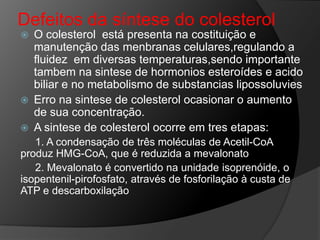 Defeitos da síntese do colesterol
   O colesterol está presenta na costituição e
    manutenção das menbranas celulares,regulando a
    fluidez em diversas temperaturas,sendo importante
    tambem na sintese de hormonios esteroídes e acido
    biliar e no metabolismo de substancias lipossoluvies
   Erro na sintese de colesterol ocasionar o aumento
    de sua concentração.
   A sintese de colesterol ocorre em tres etapas:
   1. A condensação de três moléculas de Acetil-CoA
produz HMG-CoA, que é reduzida a mevalonato
   2. Mevalonato é convertido na unidade isoprenóide, o
isopentenil-pirofosfato, através de fosforilação à custa de
ATP e descarboxilação
 