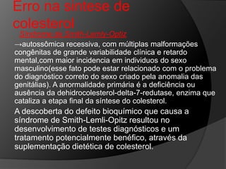 Erro na sintese de
colesterol
 Síndrome de Smith-Lemly-Optiz
→autossômica recessiva, com múltiplas malformações
congênitas de grande variabilidade clínica e retardo
mental,com maior incidencia em individuos do sexo
masculino(esse fato pode estar relacionado com o problema
do diagnóstico correto do sexo criado pela anomalia das
genitálias). A anormalidade primária é a deficiência ou
ausência da dehidrocolesterol-delta-7-redutase, enzima que
cataliza a etapa final da síntese do colesterol.
A descoberta do defeito bioquímico que causa a
síndrome de Smith-Lemli-Opitz resultou no
desenvolvimento de testes diagnósticos e um
tratamento potencialmente benéfico, através da
suplementação dietética de colesterol.
 