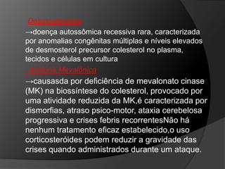 Desmosterolose
→doença autossômica recessiva rara, caracterizada
por anomalias congênitas múltiplas e níveis elevados
de desmosterol precursor colesterol no plasma,
tecidos e células em cultura
 Acidúria Mevalônica
→causasda por deficiência de mevalonato cinase
(MK) na biossíntese do colesterol, provocado por
uma atividade reduzida da MK,é caracterizada por
dismorfias, atraso psico-motor, ataxia cerebelosa
progressiva e crises febris recorrentesNão há
nenhum tratamento eficaz estabelecido,o uso
corticosteróides podem reduzir a gravidade das
crises quando administrados durante um ataque.
 