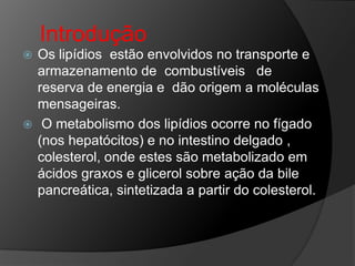 Introdução
 Os lipídios estão envolvidos no transporte e
  armazenamento de combustíveis de
  reserva de energia e dão origem a moléculas
  mensageiras.
 O metabolismo dos lipídios ocorre no fígado
  (nos hepatócitos) e no intestino delgado ,
  colesterol, onde estes são metabolizado em
  ácidos graxos e glicerol sobre ação da bile
  pancreática, sintetizada a partir do colesterol.
 