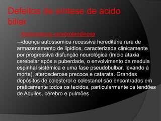 Defeitos da síntese de acido
biliar
   Xantomatose cerebrotendinosa
  →doença autossomica recessiva hereditária rara de
  armazenamento de lipídios, caracterizada clinicamente
  por progressiva disfunção neurológica (início ataxia
  cerebelar após a puberdade, o envolvimento da medula
  espinhal sistêmica e uma fase pseudobulbar, levando à
  morte), aterosclerose precoce e catarata. Grandes
  depósitos de colesterol e colestanol são encontrados em
  praticamente todos os tecidos, particularmente os tendões
  de Aquiles, cérebro e pulmões
 