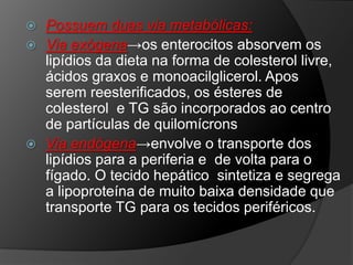  Possuem duas via metabólicas:
 Via exógena→os enterocitos absorvem os
  lipídios da dieta na forma de colesterol livre,
  ácidos graxos e monoacilglicerol. Apos
  serem reesterificados, os ésteres de
  colesterol e TG são incorporados ao centro
  de partículas de quilomícrons
 Via endógena→envolve o transporte dos
  lipídios para a periferia e de volta para o
  fígado. O tecido hepático sintetiza e segrega
  a lipoproteína de muito baixa densidade que
  transporte TG para os tecidos periféricos.
 