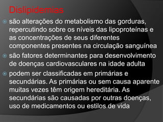 Dislipidemias
 são alterações do metabolismo das gorduras,
  repercutindo sobre os níveis das lipoproteínas e
  as concentrações de seus diferentes
  componentes presentes na circulação sanguínea
 são fatores determinantes para desenvolvimento
  de doenças cardiovasculares na idade adulta
 podem ser classificadas em primárias e
  secundárias. As primárias ou sem causa aparente
  muitas vezes têm origem hereditária. As
  secundárias são causadas por outras doenças,
  uso de medicamentos ou estilos de vida
 