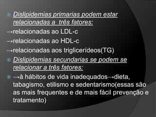  Dislipidemias primarias podem estar
  relacionadas a três fatores:
→relacionadas ao LDL-c
→relacionadas ao HDL-c
→relacionadas aos triglicerídeos(TG)
 Dislipidemias secundarias se podem se
  relacionar a três fatores:
 →à hábitos de vida inadequados→dieta,
  tabagismo, etilismo e sedentarismo(essas são
  as mais frequentes e de mais fácil prevenção e
  tratamento)
 