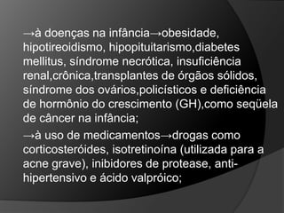 →à doenças na infância→obesidade,
hipotireoidismo, hipopituitarismo,diabetes
mellitus, síndrome necrótica, insuficiência
renal,crônica,transplantes de órgãos sólidos,
síndrome dos ovários,policísticos e deficiência
de hormônio do crescimento (GH),como seqüela
de câncer na infância;
→à uso de medicamentos→drogas como
corticosteróides, isotretinoína (utilizada para a
acne grave), inibidores de protease, anti-
hipertensivo e ácido valpróico;
 