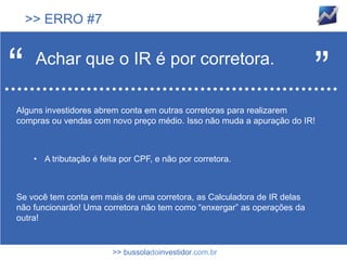 >> ERRO #7



“    Achar que o IR é por corretora.
                                                                         ”
Alguns investidores abrem conta em outras corretoras para realizarem
compras ou vendas com novo preço médio. Isso não muda a apuração do IR!



     • A tributação é feita por CPF, e não por corretora.



Se você tem conta em mais de uma corretora, as Calculadora de IR delas
não funcionarão! Uma corretora não tem como “enxergar” as operações da
outra!


                         >> bussoladoinvestidor.com.br
 