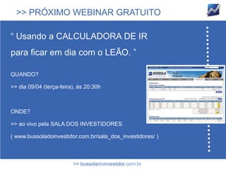 >> PRÓXIMO WEBINAR GRATUITO

“ Usando a CALCULADORA DE IR
para ficar em dia com o LEÃO. ”

QUANDO?

>> dia 09/04 (terça-feira), às 20:30h



ONDE?

>> ao vivo pela SALA DOS INVESTIDORES

( www.bussoladoinvestidor.com.br/sala_dos_investidores/ )



                         >> bussoladoinvestidor.com.br
 