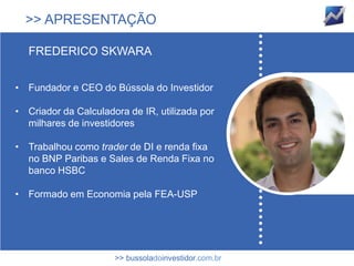 >> APRESENTAÇÃO

   FREDERICO SKWARA


• Fundador e CEO do Bússola do Investidor

• Criador da Calculadora de IR, utilizada por
  milhares de investidores

• Trabalhou como trader de DI e renda fixa
  no BNP Paribas e Sales de Renda Fixa no
  banco HSBC

• Formado em Economia pela FEA-USP




                      >> bussoladoinvestidor.com.br
 