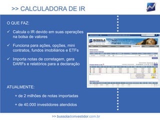 >> CALCULADORA DE IR

O QUE FAZ:

 Calcula o IR devido em suas operações
  na bolsa de valores

 Funciona para ações, opções, mini
  contratos, fundos imobiliários e ETFs

 Importa notas de corretagem, gera
  DARFs e relatórios para a declaração




ATUALMENTE:

    + de 2 milhões de notas importadas

    + de 40.000 investidores atendidos

                        >> bussoladoinvestidor.com.br
 