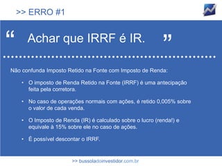 >> ERRO #1



“      Achar que IRRF é IR.
                                                            ”
Não confunda Imposto Retido na Fonte com Imposto de Renda:

     • O imposto de Renda Retido na Fonte (IRRF) é uma antecipação
       feita pela corretora.

     • No caso de operações normais com ações, é retido 0,005% sobre
       o valor de cada venda.

     • O Imposto de Renda (IR) é calculado sobre o lucro (renda!) e
       equivale à 15% sobre ele no caso de ações.

     • É possível descontar o IRRF.


                        >> bussoladoinvestidor.com.br
 