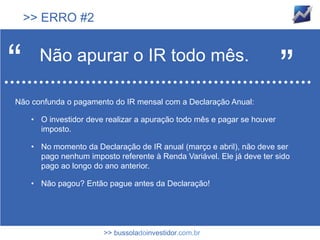 >> ERRO #2



“      Não apurar o IR todo mês.
                                                                          ”
Não confunda o pagamento do IR mensal com a Declaração Anual:

     • O investidor deve realizar a apuração todo mês e pagar se houver
       imposto.

     • No momento da Declaração de IR anual (março e abril), não deve ser
       pago nenhum imposto referente à Renda Variável. Ele já deve ter sido
       pago ao longo do ano anterior.

     • Não pagou? Então pague antes da Declaração!




                        >> bussoladoinvestidor.com.br
 