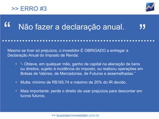 >> ERRO #3



“     Não fazer a declaração anual.
                                                                          ”
Mesmo se tiver só prejuízos, o investidor É OBRIGADO a entregar a
Declaração Anual do Imposto de Renda:

     • “- Obteve, em qualquer mês, ganho de capital na alienação de bens
       ou direitos, sujeito à incidência do imposto, ou realizou operações em
       Bolsas de Valores, de Mercadorias, de Futuros e assemelhadas.”

     • Multa: mínimo de R$165,74 e máximo de 20% do IR devido.

     • Mais importante: perde o direito de usar prejuízos para descontar em
       lucros futuros.



                         >> bussoladoinvestidor.com.br
 