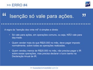 >> ERRO #4



“    Isenção só vale para ações.
                                                                         ”
A regra da “isenção dos vinte mil” é simples e direta:

     • Só vale para ações, em operações comuns, ou seja, NÃO vale para
       day-trade.

     • Quem vender mais do que R$20.000 no mês, deve pagar imposto
       normalmente, sobre todas as operações realizadas.

     • Quem vendeu menos de R$20.000 no mês, não precisa pagar o IR
       sobre essas operações, mas precisa declarar o lucro isento na
       Declaração Anual de IR.



                         >> bussoladoinvestidor.com.br
 